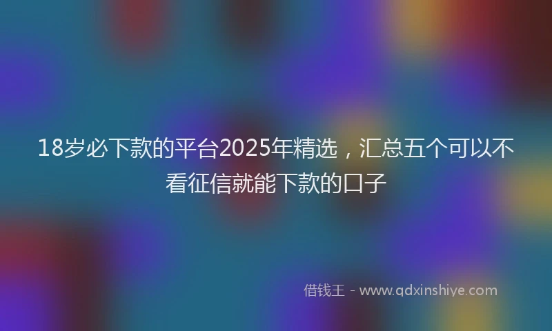 18岁必下款的平台2025年精选，汇总五个可以不看征信就能下款的口子