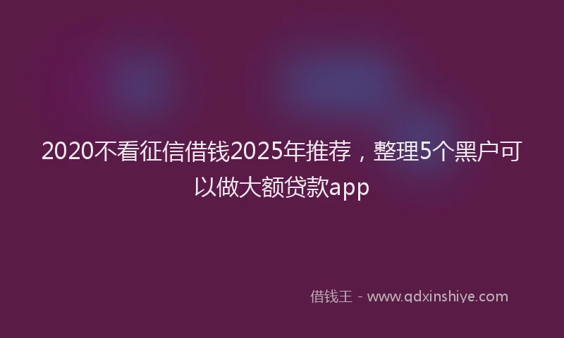 2020不看征信借钱2025年推荐，整理5个黑户可以做大额贷款app