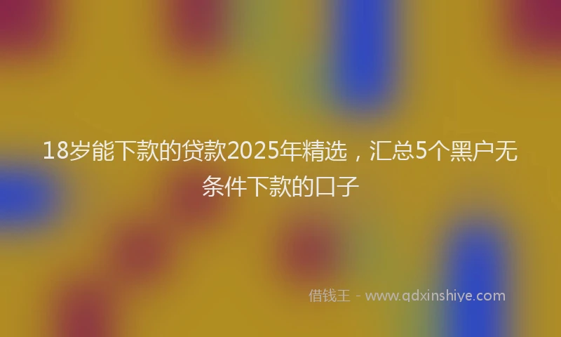 18岁能下款的贷款2025年精选，汇总5个黑户无条件下款的口子