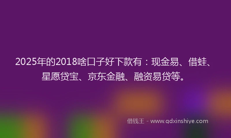 2025年的2018啥口子好下款有：现金易、借蛙、星愿贷宝、京东金融、融资易贷等。