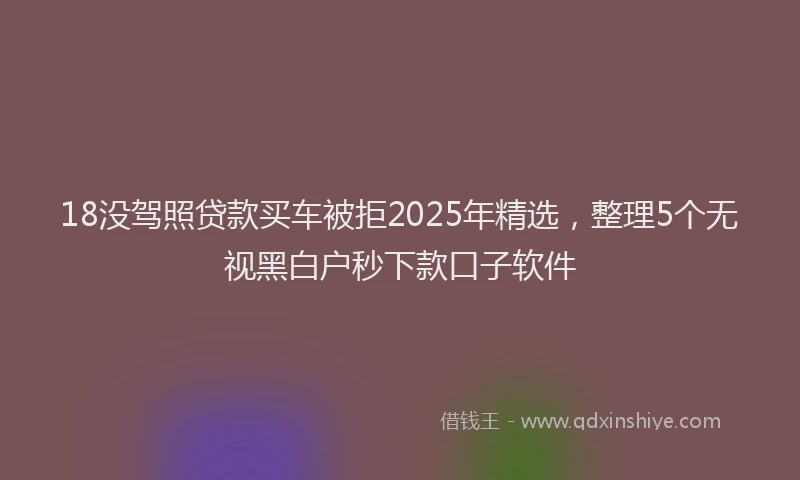 18没驾照贷款买车被拒2025年精选，整理5个无视黑白户秒下款口子软件