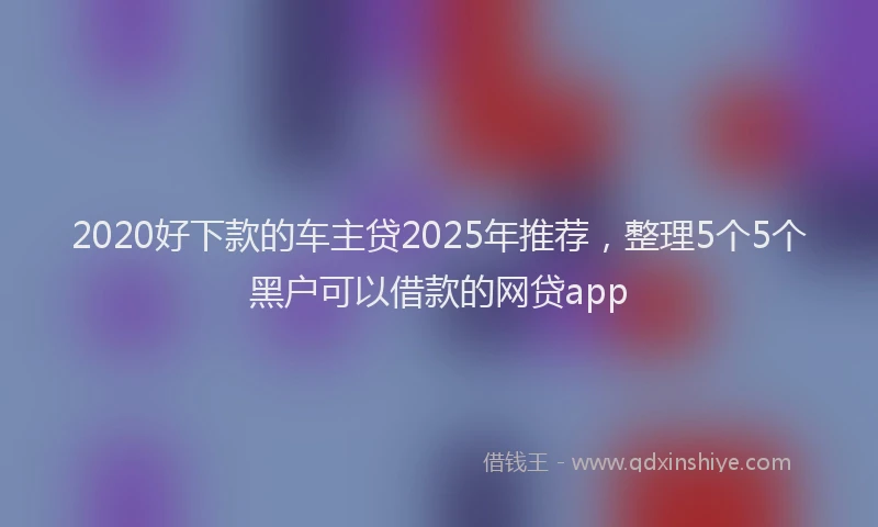 2020好下款的车主贷2025年推荐，整理5个5个黑户可以借款的网贷app