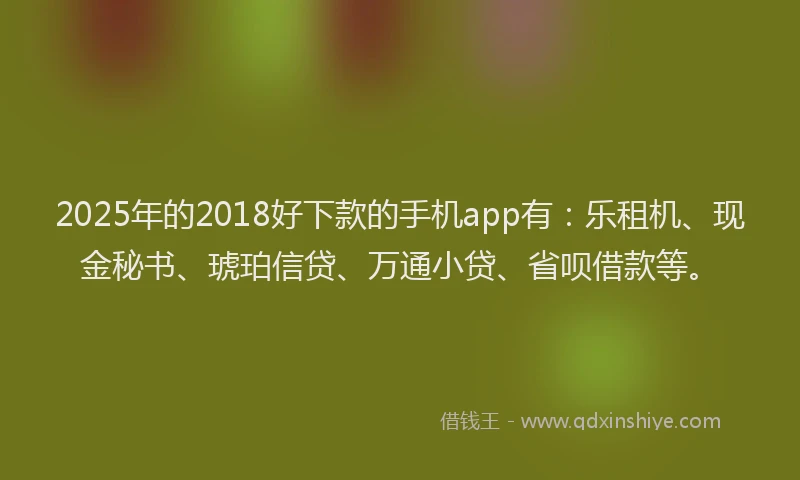 2025年的2018好下款的手机app有：乐租机、现金秘书、琥珀信贷、万通小贷、省呗借款等。