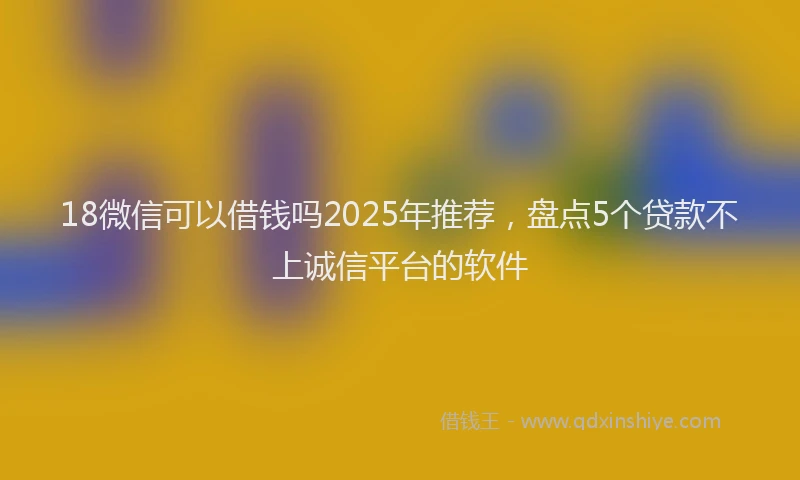 18微信可以借钱吗2025年推荐，盘点5个贷款不上诚信平台的软件