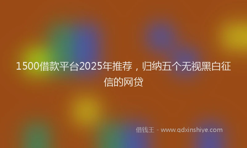 1500借款平台2025年推荐，归纳五个无视黑白征信的网贷
