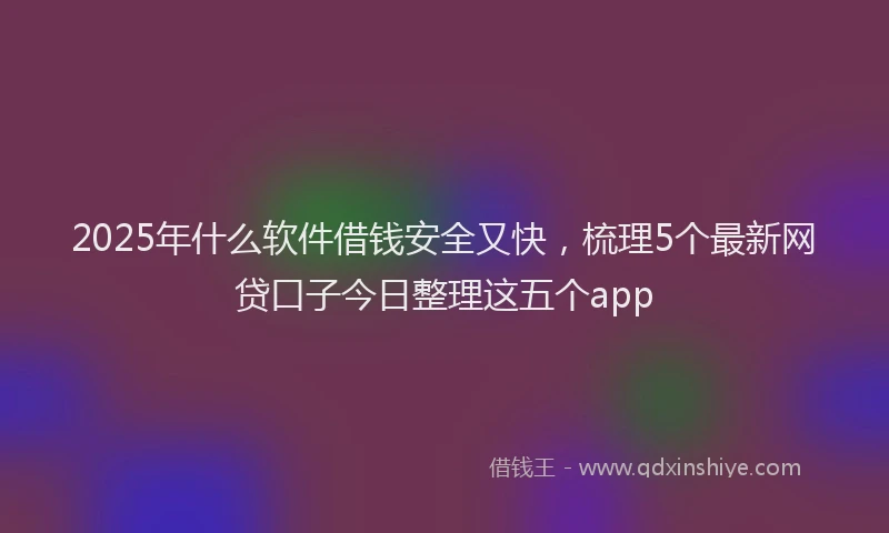2025年什么软件借钱安全又快，梳理5个最新网贷口子今日整理这五个app
