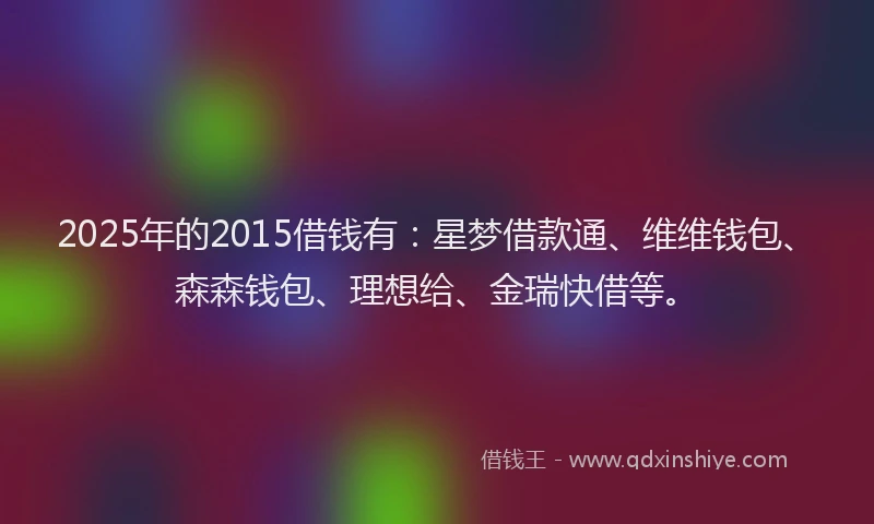 2025年的2015借钱有：星梦借款通、维维钱包、森森钱包、理想给、金瑞快借等。