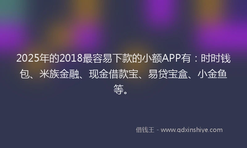 2025年的2018最容易下款的小额APP有：时时钱包、米族金融、现金借款宝、易贷宝盒、小金鱼等。
