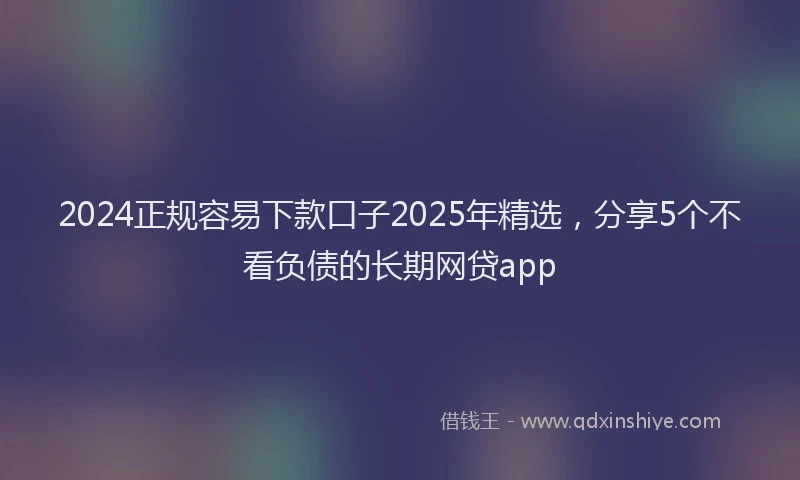 2024正规容易下款口子2025年精选，分享5个不看负债的长期网贷app
