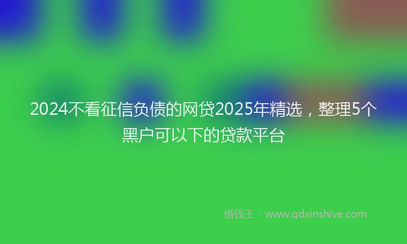 2024不看征信负债的网贷2025年精选，整理5个黑户可以下的贷款平台