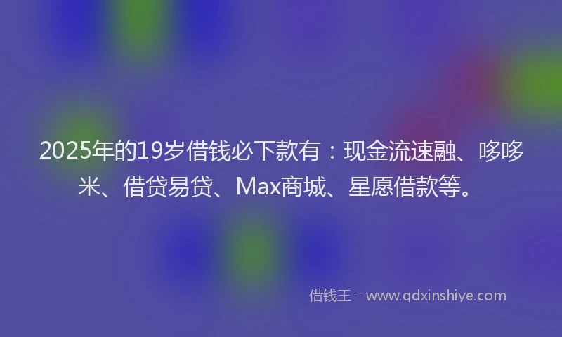 2025年的19岁借钱必下款有：现金流速融、哆哆米、借贷易贷、Max商城、星愿借款等。