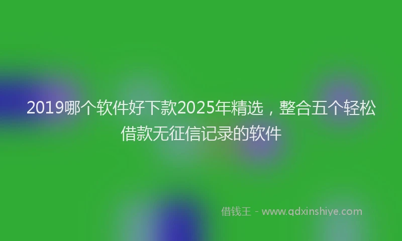 2019哪个软件好下款2025年精选，整合五个轻松借款无征信记录的软件