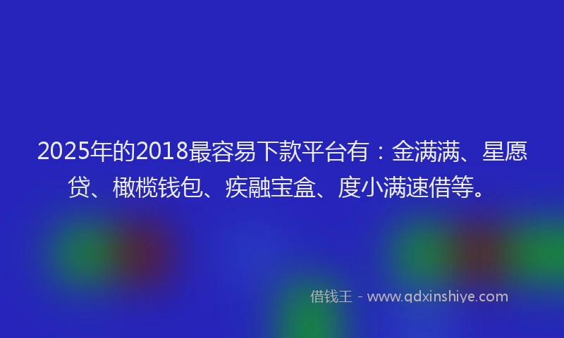 2025年的2018最容易下款平台有：金满满、星愿贷、橄榄钱包、疾融宝盒、度小满速借等。