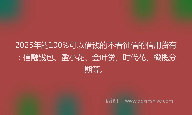 2025年的100%可以借钱的不看征信的信用贷有：信融钱包、盈小花、金叶贷、时代花、橄榄分期等。
