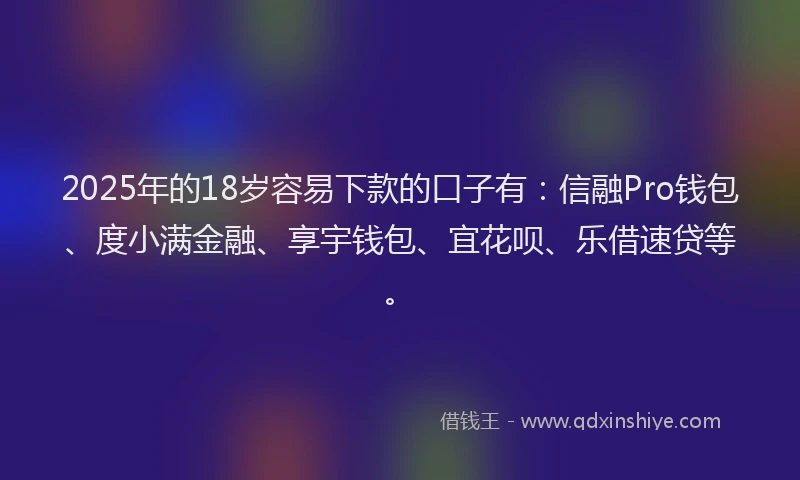 2025年的18岁容易下款的口子有：信融Pro钱包、度小满金融、享宇钱包、宜花呗、乐借速贷等。