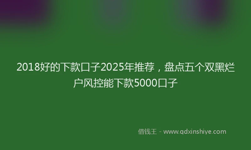 2018好的下款口子2025年推荐，盘点五个双黑烂户风控能下款5000口子