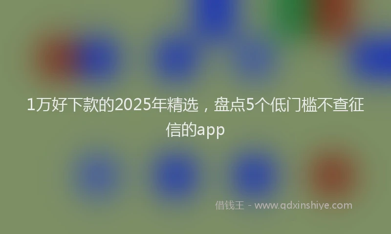 1万好下款的2025年精选，盘点5个低门槛不查征信的app