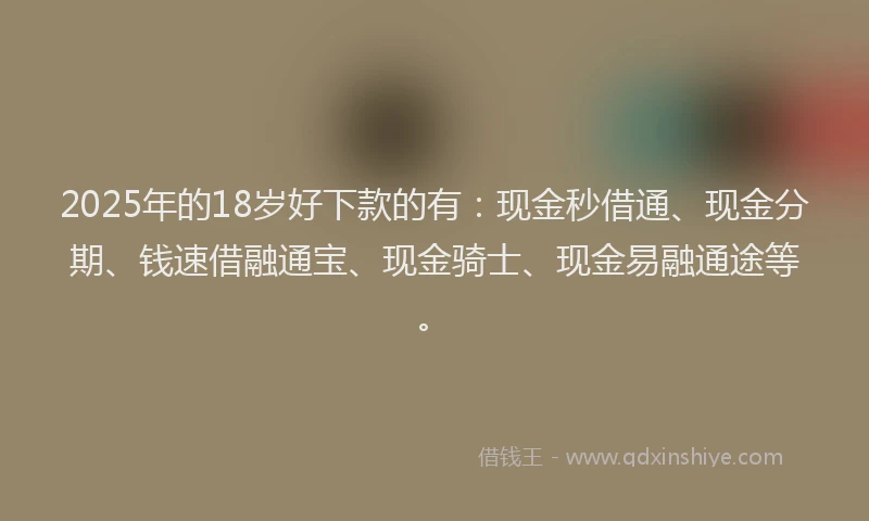 2025年的18岁好下款的有：现金秒借通、现金分期、钱速借融通宝、现金骑士、现金易融通途等。