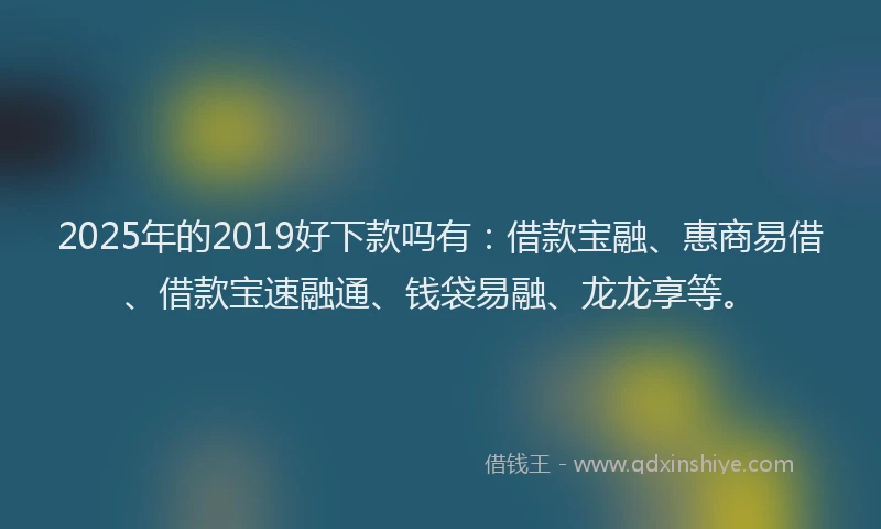 2025年的2019好下款吗有：借款宝融、惠商易借、借款宝速融通、钱袋易融、龙龙享等。