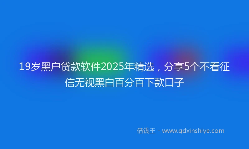 19岁黑户贷款软件2025年精选，分享5个不看征信无视黑白百分百下款口子
