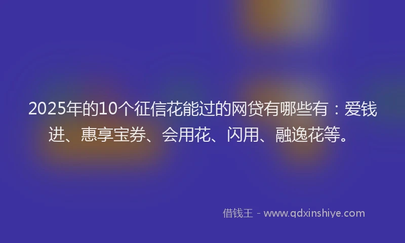 2025年的10个征信花能过的网贷有哪些有：爱钱进、惠享宝券、会用花、闪用、融逸花等。