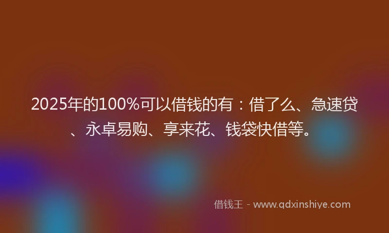 2025年的100%可以借钱的有：借了么、急速贷、永卓易购、享来花、钱袋快借等。