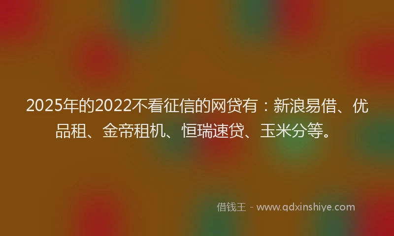 2025年的2022不看征信的网贷有：新浪易借、优品租、金帝租机、恒瑞速贷、玉米分等。