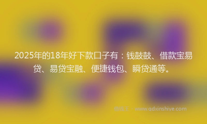 2025年的18年好下款口子有：钱鼓鼓、借款宝易贷、易贷宝融、便捷钱包、瞬贷通等。