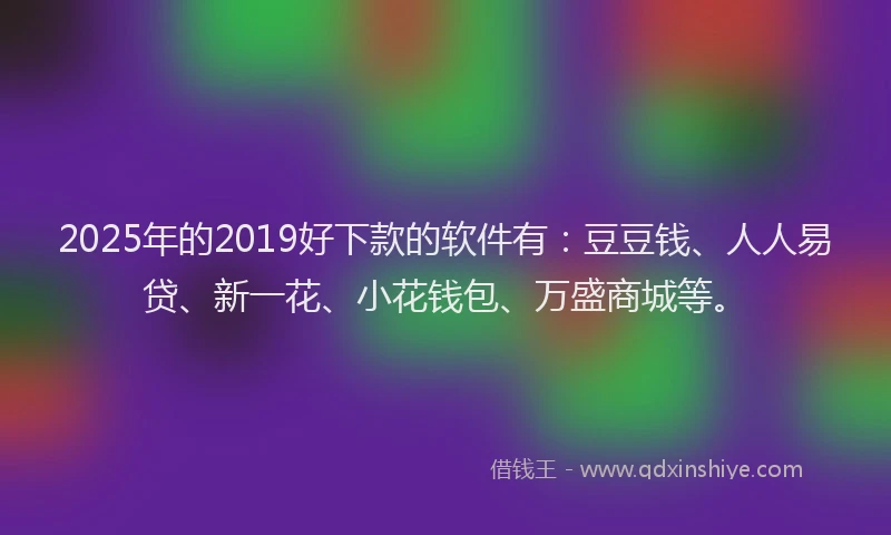 2025年的2019好下款的软件有：豆豆钱、人人易贷、新一花、小花钱包、万盛商城等。