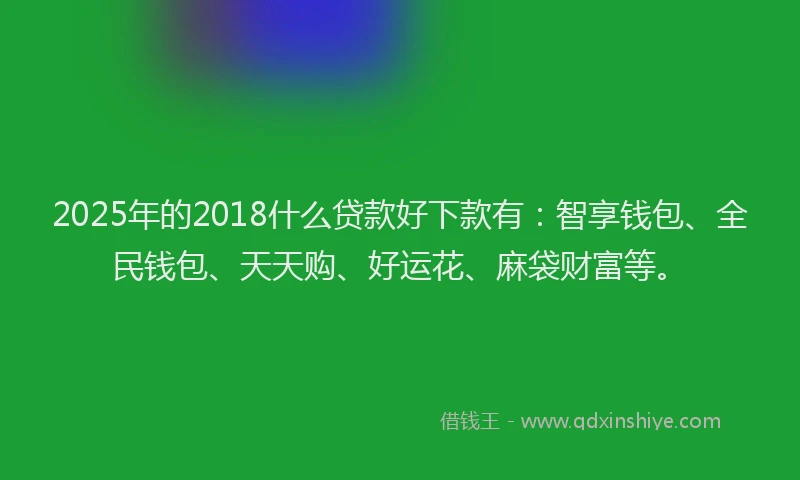 2025年的2018什么贷款好下款有：智享钱包、全民钱包、天天购、好运花、麻袋财富等。