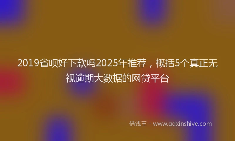 2019省呗好下款吗2025年推荐，概括5个真正无视逾期大数据的网贷平台