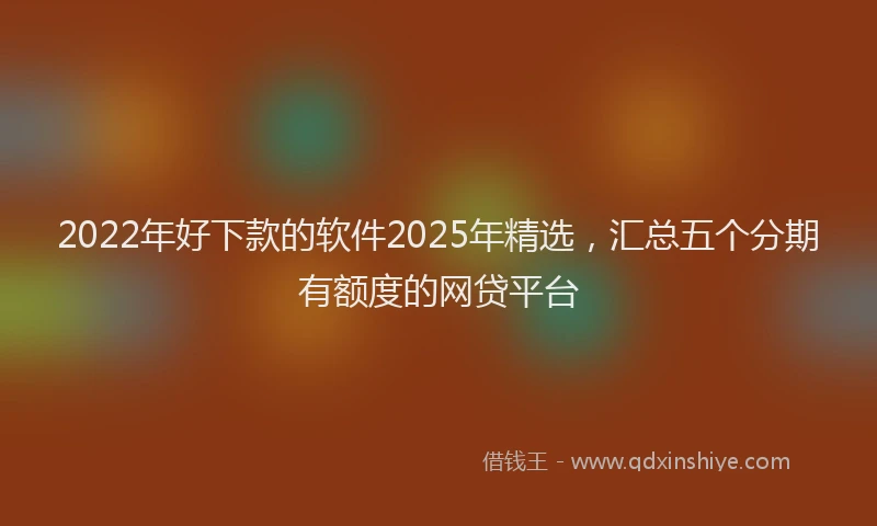 2022年好下款的软件2025年精选，汇总五个分期有额度的网贷平台
