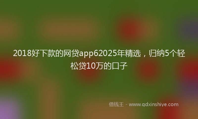 2018好下款的网贷app62025年精选，归纳5个轻松贷10万的口子