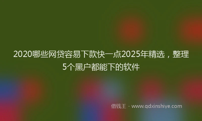 2020哪些网贷容易下款快一点2025年精选，整理5个黑户都能下的软件