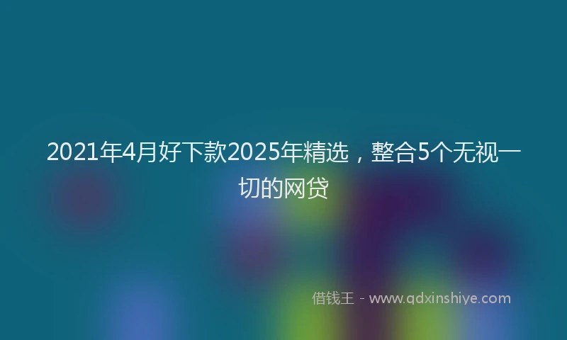 2021年4月好下款2025年精选，整合5个无视一切的网贷