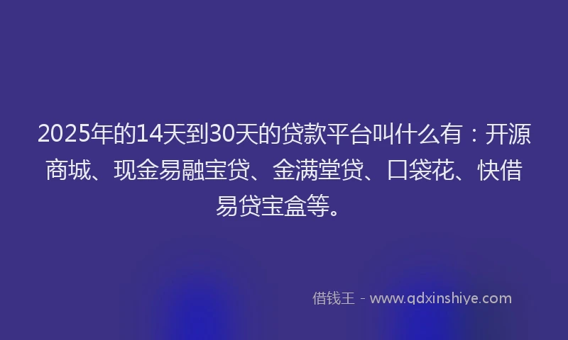 2025年的14天到30天的贷款平台叫什么有：开源商城、现金易融宝贷、金满堂贷、口袋花、快借易贷宝盒等。