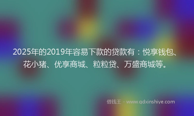 2025年的2019年容易下款的贷款有：悦享钱包、花小猪、优享商城、粒粒贷、万盛商城等。