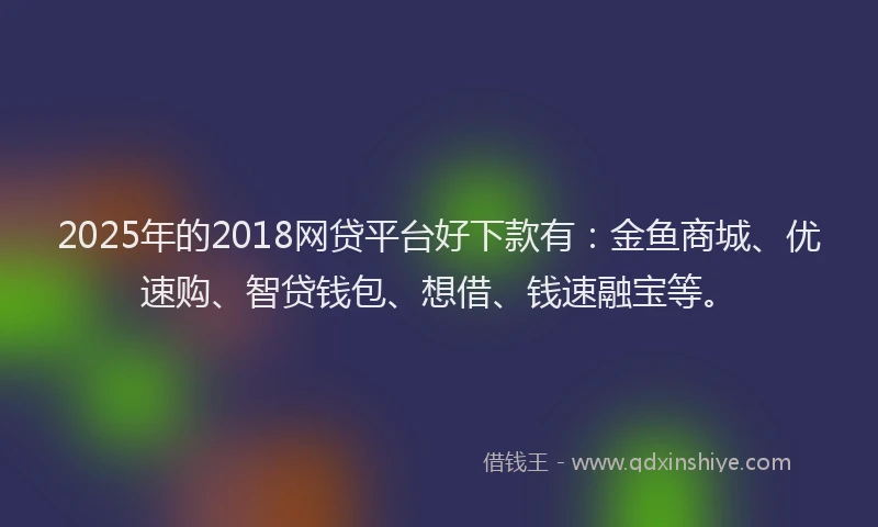 2025年的2018网贷平台好下款有：金鱼商城、优速购、智贷钱包、想借、钱速融宝等。
