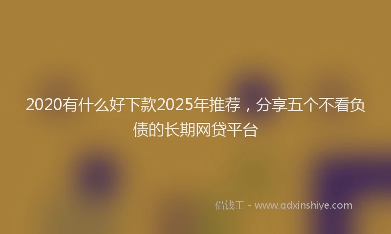 2020有什么好下款2025年推荐，分享五个不看负债的长期网贷平台