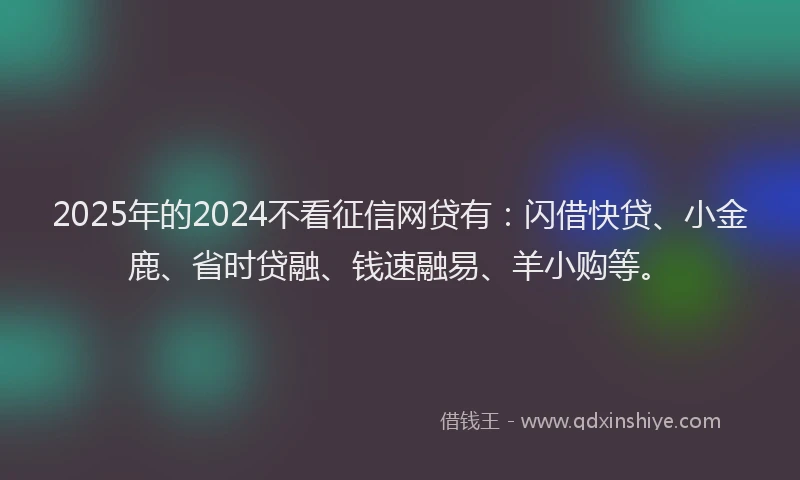 2025年的2024不看征信网贷有：闪借快贷、小金鹿、省时贷融、钱速融易、羊小购等。