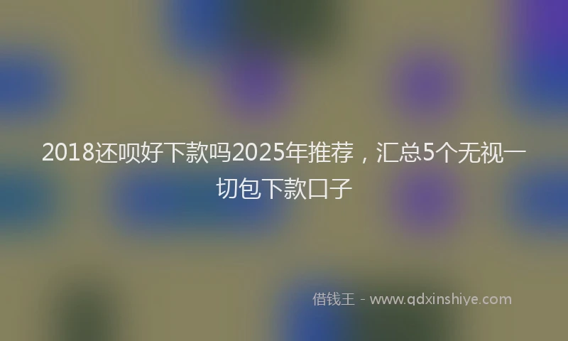 2018还呗好下款吗2025年推荐，汇总5个无视一切包下款口子