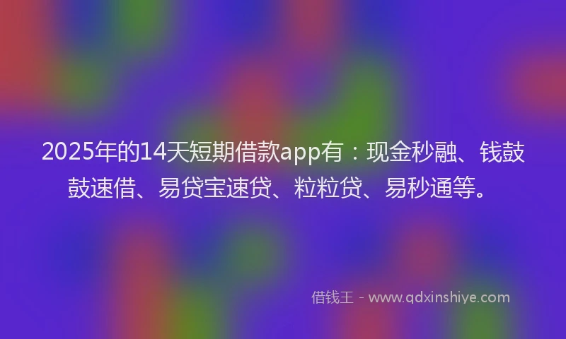 2025年的14天短期借款app有：现金秒融、钱鼓鼓速借、易贷宝速贷、粒粒贷、易秒通等。