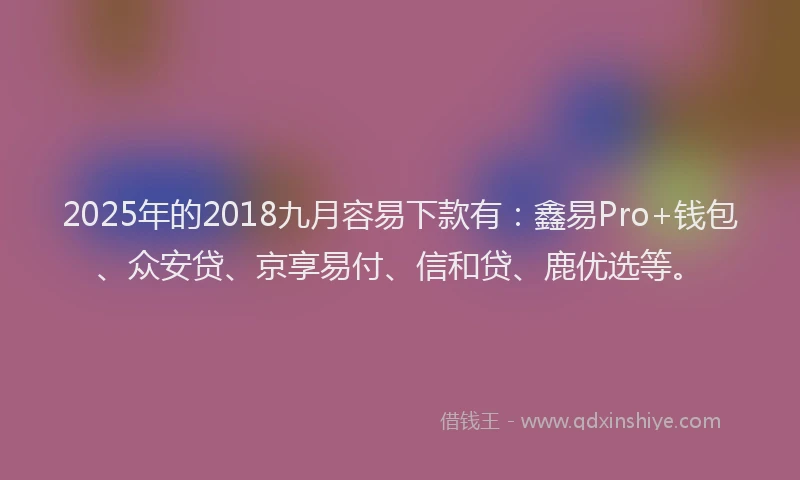 2025年的2018九月容易下款有：鑫易Pro+钱包、众安贷、京享易付、信和贷、鹿优选等。