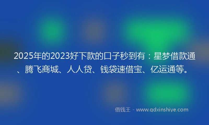 2025年的2023好下款的口子秒到有：星梦借款通、腾飞商城、人人贷、钱袋速借宝、亿运通等。
