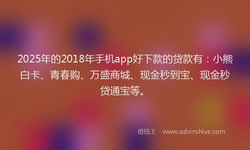 2025年的2018年手机app好下款的贷款有：小熊白卡、青春购、万盛商城、现金秒到宝、现金秒贷通宝等。