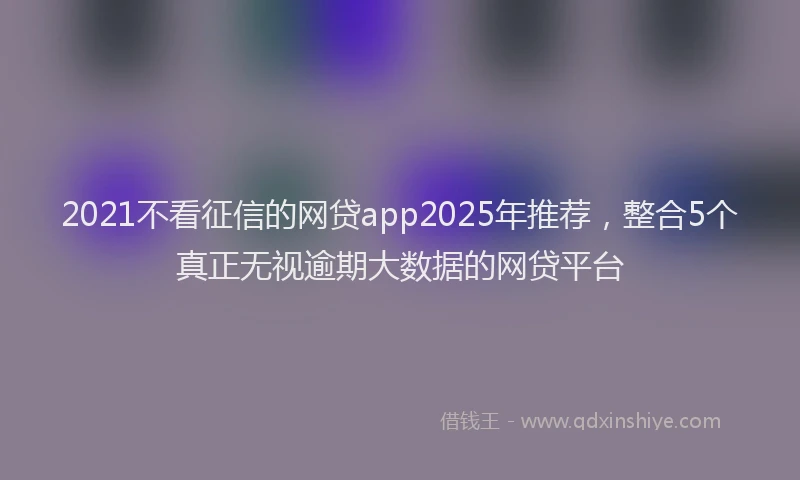 2021不看征信的网贷app2025年推荐，整合5个真正无视逾期大数据的网贷平台
