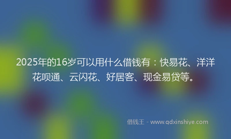 2025年的16岁可以用什么借钱有：快易花、洋洋花呗通、云闪花、好居客、现金易贷等。