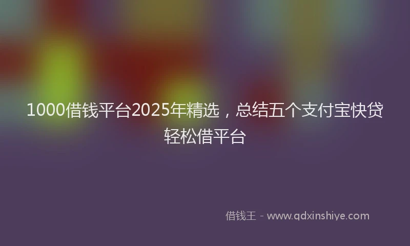 1000借钱平台2025年精选，总结五个支付宝快贷轻松借平台