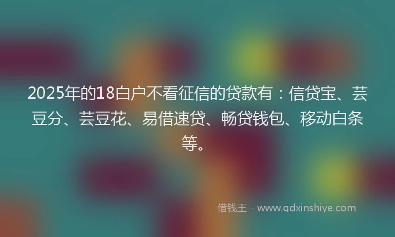 2025年的18白户不看征信的贷款有：信贷宝、芸豆分、芸豆花、易借速贷、畅贷钱包、移动白条等。