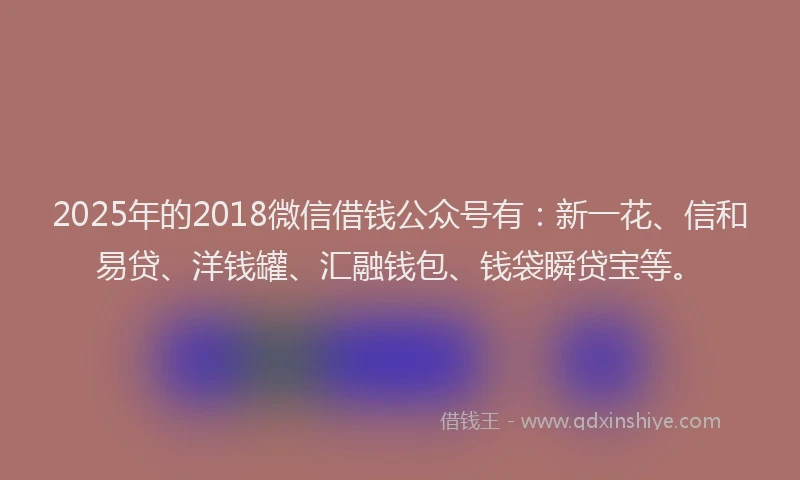 2025年的2018微信借钱公众号有：新一花、信和易贷、洋钱罐、汇融钱包、钱袋瞬贷宝等。